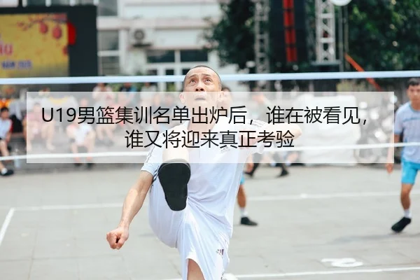 U19男篮集训名单出炉后，谁在被看见，谁又将迎来真正考验